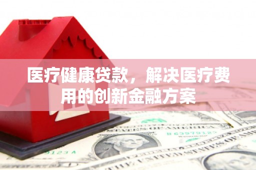 南涧医疗健康贷款，解决医疗费用的创新金融方案