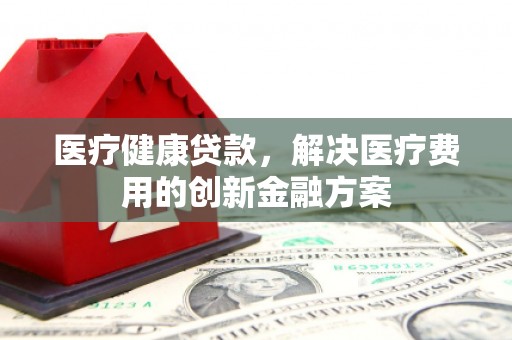 南涧医疗健康贷款，解决医疗费用的创新金融方案